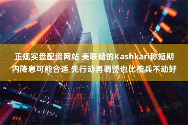 正规实盘配资网站 美联储的Kashkari称短期内降息可能合适 先行动再调整也比按兵不动好
