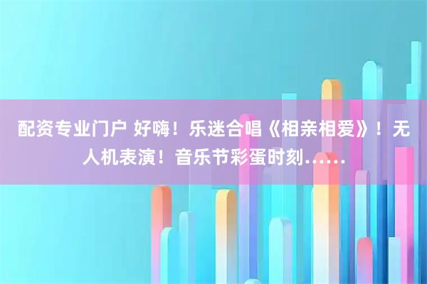 配资专业门户 好嗨！乐迷合唱《相亲相爱》！无人机表演！音乐节彩蛋时刻……