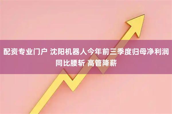 配资专业门户 沈阳机器人今年前三季度归母净利润同比腰斩 高管降薪