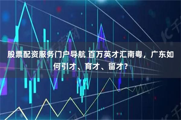股票配资服务门户导航 百万英才汇南粤，广东如何引才、育才、留才？