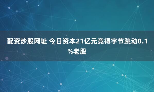 配资炒股网址 今日资本21亿元竞得字节跳动0.1%老股