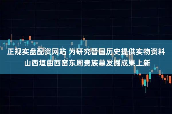 正规实盘配资网站 为研究晋国历史提供实物资料 山西垣曲西窑东周贵族墓发掘成果上新
