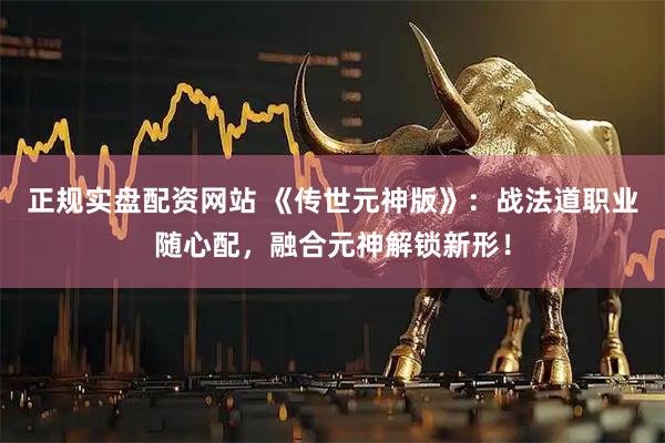 正规实盘配资网站 《传世元神版》：战法道职业随心配，融合元神解锁新形！
