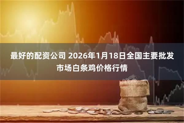 最好的配资公司 2026年1月18日全国主要批发市场白条鸡价格行情