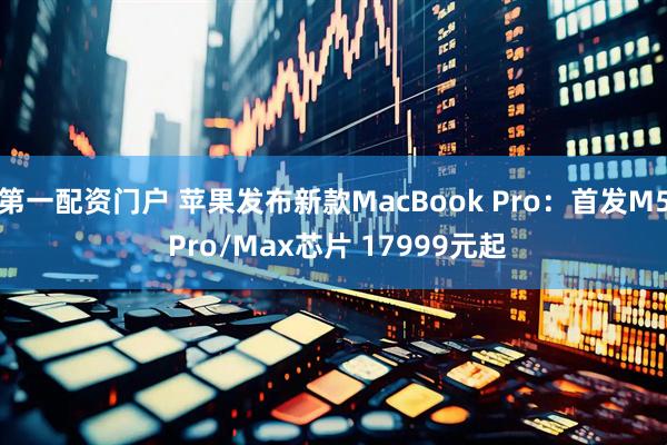 第一配资门户 苹果发布新款MacBook Pro：首发M5 Pro/Max芯片 17999元起