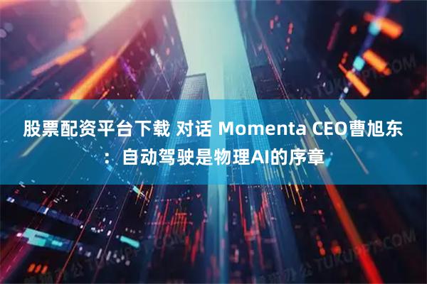 股票配资平台下载 对话 Momenta CEO曹旭东：自动驾驶是物理AI的序章
