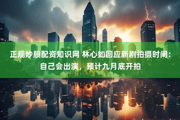 正规炒股配资知识网 林心如回应新剧拍摄时间：自己会出演，预计九月底开拍