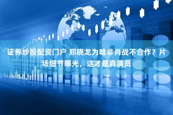 证券炒股配资门户 郑晓龙为啥非肖战不合作？片场细节曝光，这才是真演员