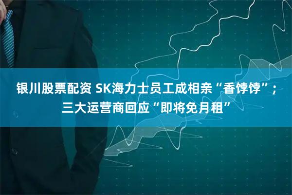 银川股票配资 SK海力士员工成相亲“香饽饽”；三大运营商回应“即将免月租”