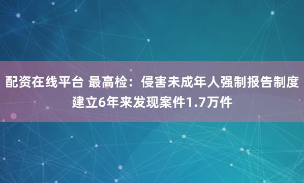 配资在线平台 最高检：侵害未成年人强制报告制度建立6年来发现案件1.7万件