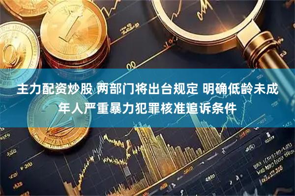 主力配资炒股 两部门将出台规定 明确低龄未成年人严重暴力犯罪核准追诉条件