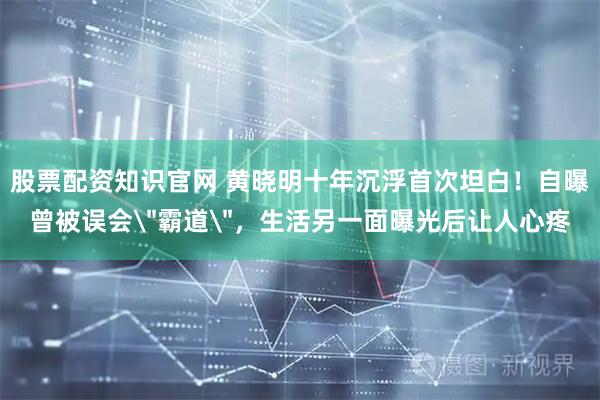 股票配资知识官网 黄晓明十年沉浮首次坦白！自曝曾被误会