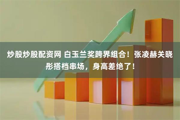 炒股炒股配资网 白玉兰奖跨界组合！张凌赫关晓彤搭档串场，身高差绝了！